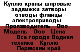 Куплю краны шаровые  задвижки затворы отводы фланцы электроприводы › Производитель ­ Ооо › Модель ­ Ооо › Цена ­ 2 000 - Все города Водная техника » Куплю   . Пермский край,Добрянка г.